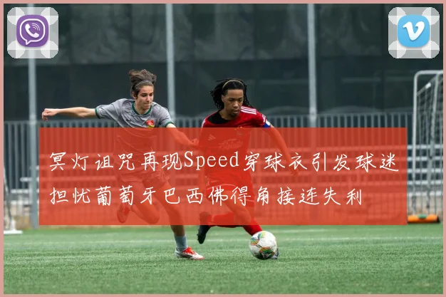 冥灯诅咒再现Speed穿球衣引发球迷担忧葡萄牙巴西佛得角接连失利