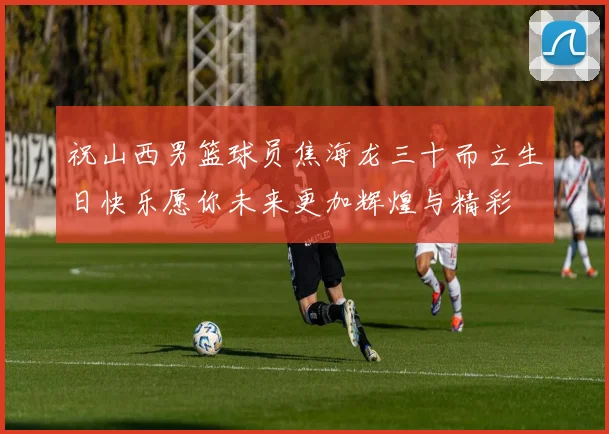 祝山西男篮球员焦海龙三十而立生日快乐愿你未来更加辉煌与精彩