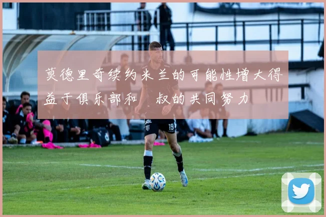 莫德里奇续约米兰的可能性增大得益于俱乐部和囧叔的共同努力