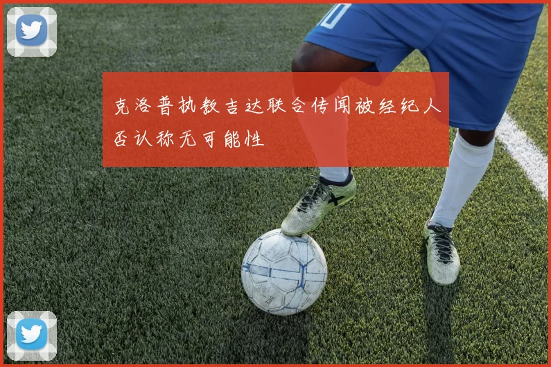 克洛普执教吉达联合传闻被经纪人否认称无可能性
