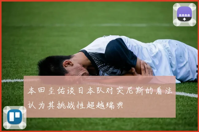 本田圭佑谈日本队对突尼斯的看法认为其挑战性超越瑞典