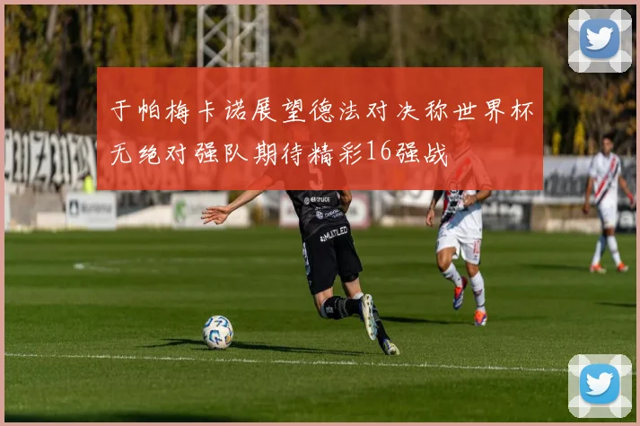 于帕梅卡诺展望德法对决称世界杯无绝对强队期待精彩16强战