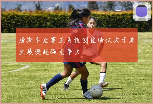 唐斯季后赛正负值创佳绩仅次于库里展现超强竞争力