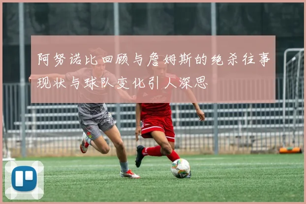 阿努诺比回顾与詹姆斯的绝杀往事现状与球队变化引人深思