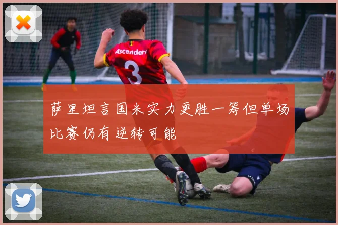 萨里坦言国米实力更胜一筹但单场比赛仍有逆转可能