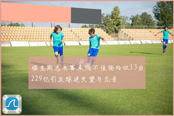 福克斯总决赛表现不佳场均仅13分229亿引发球迷失望与无奈