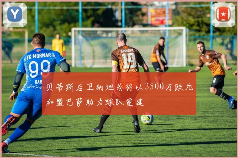 贝蒂斯后卫纳坦或将以3500万欧元加盟巴萨助力球队重建