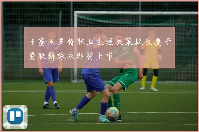 卡塞米罗将职业生涯决策权交妻子曼联新球衣即将上市