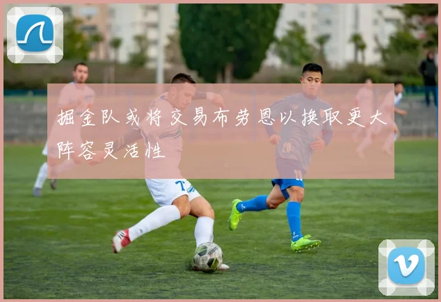 掘金队或将交易布劳恩以换取更大阵容灵活性