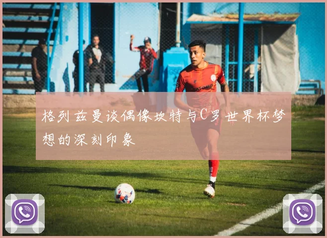 格列兹曼谈偶像坎特与C罗世界杯梦想的深刻印象