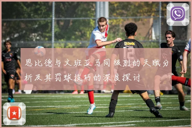 恩比德与文班亚马同级别的天赋分析及其罚球技巧的深度探讨