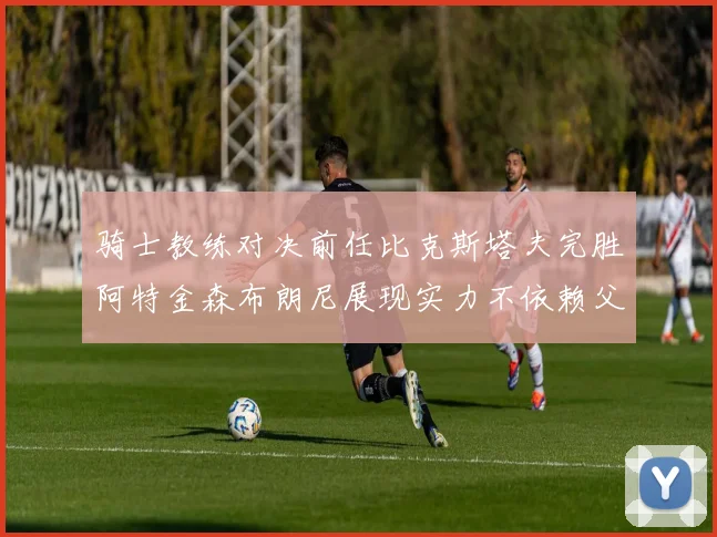 骑士教练对决前任比克斯塔夫完胜阿特金森布朗尼展现实力不依赖父亲