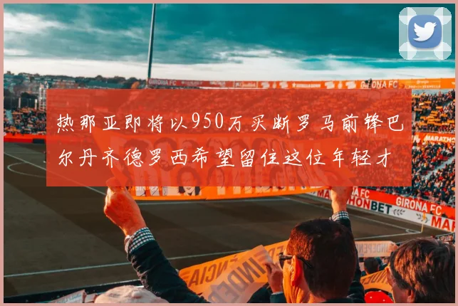 热那亚即将以950万买断罗马前锋巴尔丹齐德罗西希望留住这位年轻才俊