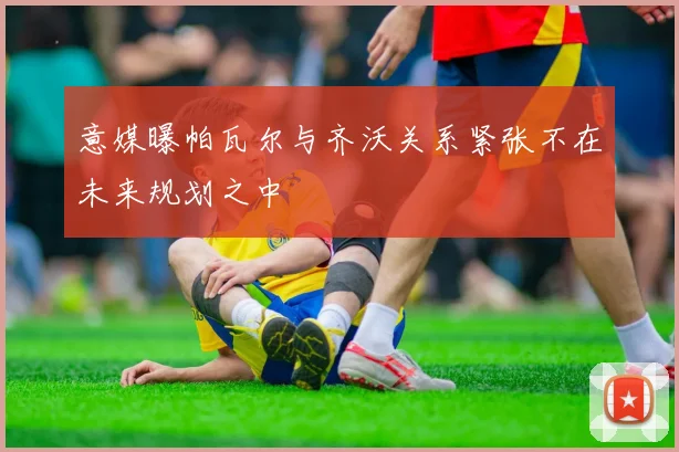意媒曝帕瓦尔与齐沃关系紧张不在未来规划之中