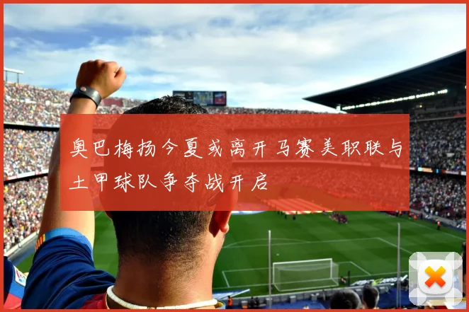 奥巴梅扬今夏或离开马赛美职联与土甲球队争夺战开启