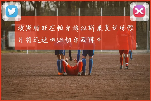 埃斯特旺在帕尔梅拉斯康复训练预计将迅速回归切尔西阵中