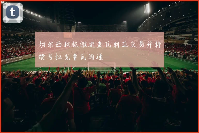 切尔西积极推进查瓦利亚交易并持续与拉克鲁瓦沟通