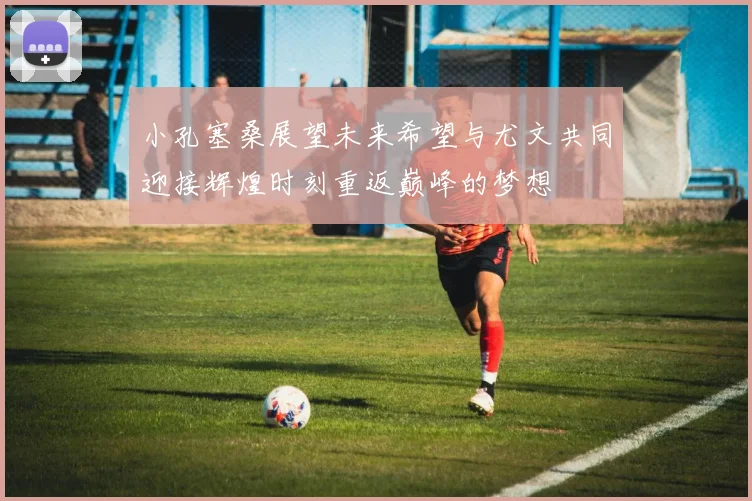 小孔塞桑展望未来希望与尤文共同迎接辉煌时刻重返巅峰的梦想